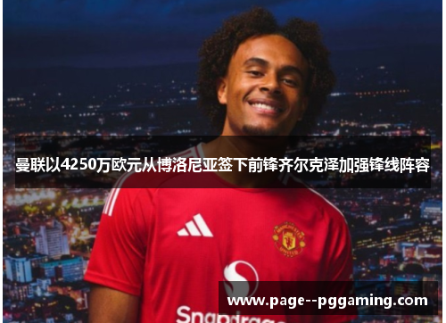 曼联以4250万欧元从博洛尼亚签下前锋齐尔克泽加强锋线阵容