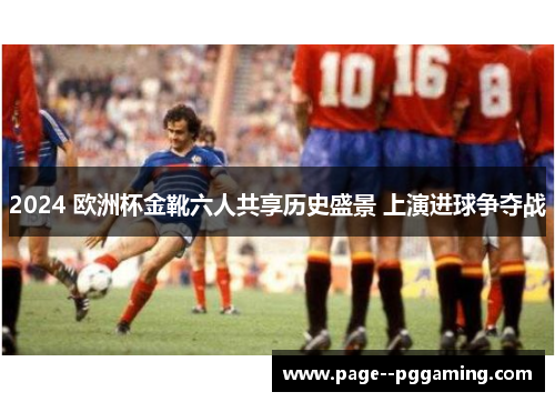 2024 欧洲杯金靴六人共享历史盛景 上演进球争夺战