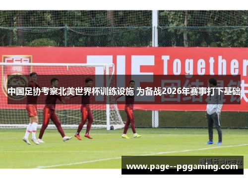 中国足协考察北美世界杯训练设施 为备战2026年赛事打下基础